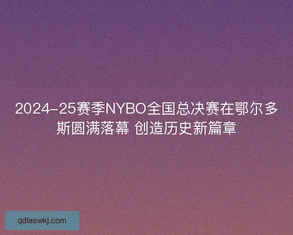 2024-25赛季NYBO全国总决赛在鄂尔多斯圆满落幕 创造历史新篇章