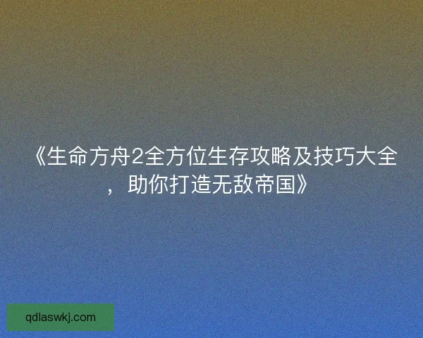 《生命方舟2全方位生存攻略及技巧大全，助你打造无敌帝国》