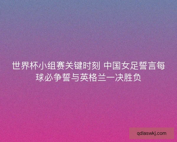 世界杯小组赛关键时刻 中国女足誓言每球必争誓与英格兰一决胜负