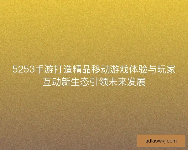 5253手游打造精品移动游戏体验与玩家互动新生态引领未来发展
