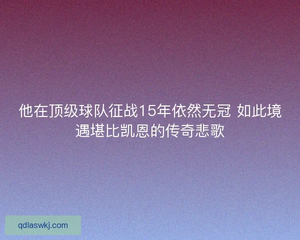 他在顶级球队征战15年依然无冠 如此境遇堪比凯恩的传奇悲歌